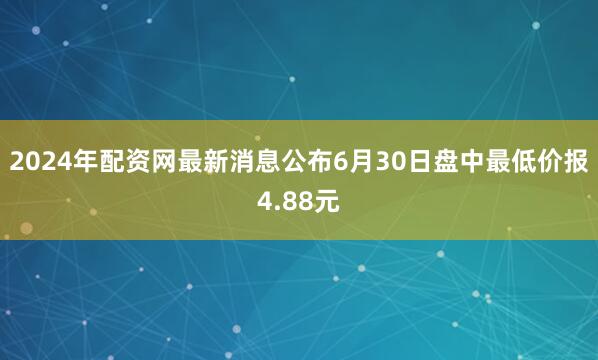 2024年配资网最新消息公布6月30日盘中最低价报4.88元