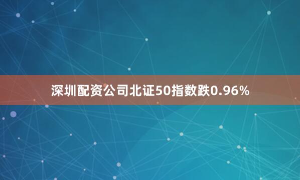 深圳配资公司北证50指数跌0.96%