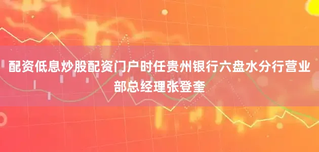 配资低息炒股配资门户时任贵州银行六盘水分行营业部总经理张登奎