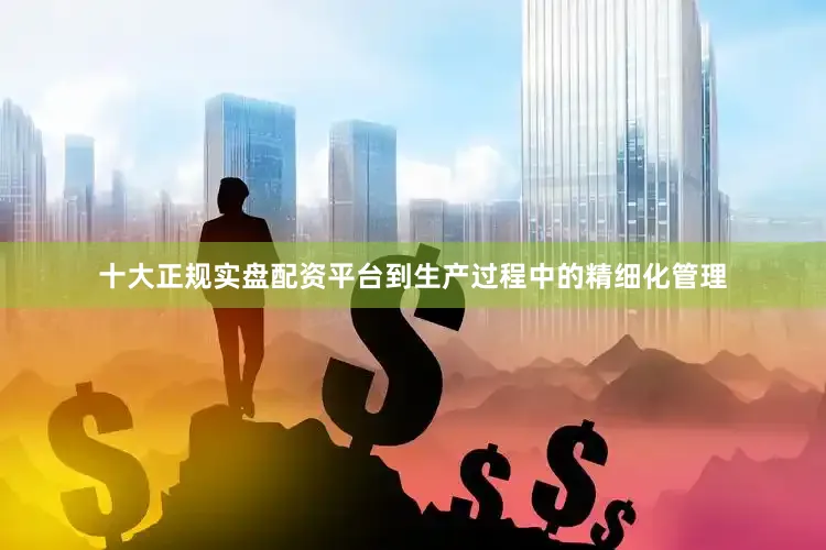 十大正规实盘配资平台到生产过程中的精细化管理