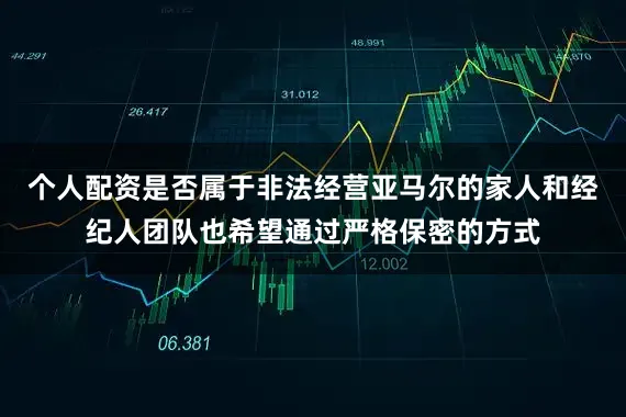 个人配资是否属于非法经营亚马尔的家人和经纪人团队也希望通过严格保密的方式