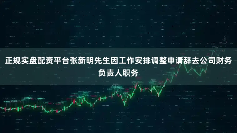 正规实盘配资平台张新明先生因工作安排调整申请辞去公司财务负责人职务