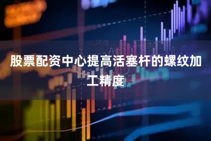 股票配资中心提高活塞杆的螺纹加工精度