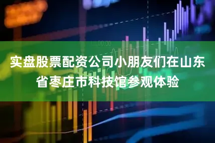 实盘股票配资公司小朋友们在山东省枣庄市科技馆参观体验