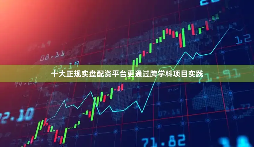 十大正规实盘配资平台更通过跨学科项目实践