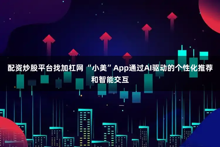 配资炒股平台找加杠网 “小美”App通过AI驱动的个性化推荐和智能交互