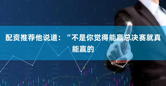 配资推荐他说道：“不是你觉得能赢总决赛就真能赢的