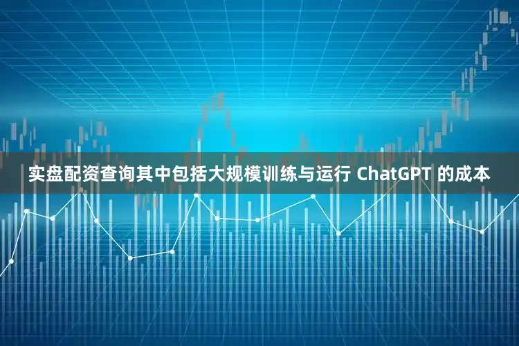 实盘配资查询其中包括大规模训练与运行 ChatGPT 的成本
